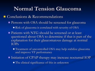 Normal Tension Glaucoma Conclusions & Recommendations Persons with OSA should be screened for glaucoma Risk of glaucoma is correlated with severity of OSA Patients with NTG should be screened or at least questioned about OSA to determine if that is part of the explanation for their glaucomatous damage at normal IOPs Treatment of uncontrolled OSA may help stabilize glaucoma and improve VF performance Initiation of CPAP therapy may increase nocturnal IOP The clinical significance of this in unknown 
