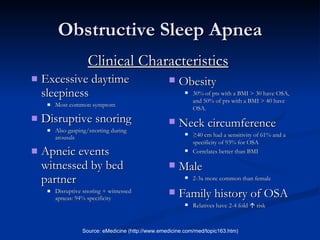 Obstructive Sleep Apnea Excessive daytime sleepiness Most common symptom Disruptive snoring Also gasping/snorting during arousals Apneic events witnessed by bed partner Disruptive snoring + witnessed apneas: 94% specificity Source: eMedicine (http://www.emedicine.com/med/topic163.htm) Obesity 30% of pts with a BMI > 30 have OSA, and 50% of pts with a BMI > 40 have OSA. Neck circumference   ≥ 40 cm had a sensitivity of 61% and a specificity of 93% for OSA Correlates better than BMI Male 2-3x more common than female Family history of OSA Relatives have 2-4 fold    risk Clinical Characteristics 