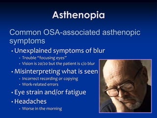 Asthenopia
Common OSA-associated asthenopic
symptoms
• Unexplained symptoms                     of blur
  •   Trouble “focusing eyes”
  •   Vision is 20/20 but the patient is c/o blur
• Misinterpreting what                 is seen
  •   Incorrect recording or copying
  •   Work-related errors
• Eye strain
          and/or fatigue
• Headaches
  •   Worse in the morning
 