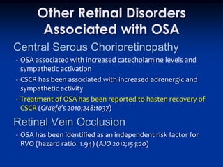 Other Retinal Disorders
          Associated with OSA
Central Serous Chorioretinopathy
•   OSA associated with increased catecholamine levels and
    sympathetic activation
•   CSCR has been associated with increased adrenergic and
    sympathetic activity
•   Treatment of OSA has been reported to hasten recovery of
    CSCR (Graefe’s 2010;248:1037)

Retinal Vein Occlusion
•   OSA has been identified as an independent risk factor for
    RVO (hazard ratio: 1.94) (AJO 2012;154:20)
 