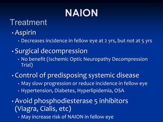 NAION
Treatment
• Aspirin
  •   Decreases incidence in fellow eye at 2 yrs, but not at 5 yrs
• Surgical    decompression
  •   No benefit (Ischemic Optic Neuropathy Decompression
      Trial)
• Control     of predisposing systemic disease
  •   May slow progression or reduce incidence in fellow eye
  •   Hypertension, Diabetes, Hyperlipidemia, OSA
• Avoidphosphodiesterase 5 inhibitors
 (Viagra, Cialis, etc)
  •   May increase risk of NAION in fellow eye
 