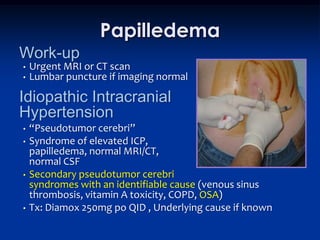 Papilledema
Work-up
•   Urgent MRI or CT scan
•   Lumbar puncture if imaging normal

Idiopathic Intracranial
Hypertension
•   “Pseudotumor cerebri”
•   Syndrome of elevated ICP,
    papilledema, normal MRI/CT,
    normal CSF
•   Secondary pseudotumor cerebri
    syndromes with an identifiable cause (venous sinus
    thrombosis, vitamin A toxicity, COPD, OSA)
•   Tx: Diamox 250mg po QID , Underlying cause if known
 