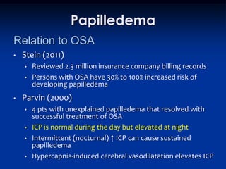 Papilledema
Relation to OSA
•   Stein (2011)
    •   Reviewed 2.3 million insurance company billing records
    •   Persons with OSA have 30% to 100% increased risk of
        developing papilledema
•   Parvin (2000)
    •   4 pts with unexplained papilledema that resolved with
        successful treatment of OSA
    •   ICP is normal during the day but elevated at night
    •   Intermittent (nocturnal) ↑ ICP can cause sustained
        papilledema
    •   Hypercapnia-induced cerebral vasodilatation elevates ICP
 