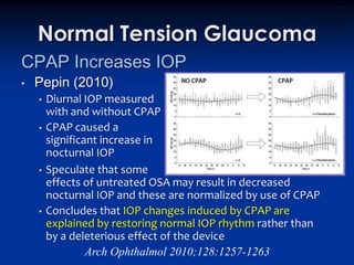 Normal Tension Glaucoma
CPAP Increases IOP
•   Pepin (2010)
    •   Diurnal IOP measured
        with and without CPAP
    •   CPAP caused a
        significant increase in
        nocturnal IOP
    •   Speculate that some
        effects of untreated OSA may result in decreased
        nocturnal IOP and these are normalized by use of CPAP
    •   Concludes that IOP changes induced by CPAP are
        explained by restoring normal IOP rhythm rather than
        by a deleterious effect of the device
                 Arch Ophthalmol 2010;128:1257-1263
 
