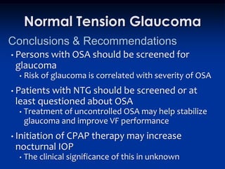 Normal Tension Glaucoma
Conclusions & Recommendations
• Persons with     OSA should be screened for
 glaucoma
  •   Risk of glaucoma is correlated with severity of OSA
• Patientswith NTG should be screened or at
 least questioned about OSA
  •   Treatment of uncontrolled OSA may help stabilize
      glaucoma and improve VF performance
• Initiation
          of CPAP therapy may increase
 nocturnal IOP
  •   The clinical significance of this in unknown
 