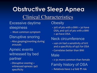 Obstructive Sleep Apnea
             Clinical Characteristics
Excessive daytime                  Obesity
sleepiness                         •   30% of pts with a BMI > 30 have
                                       OSA, and 50% of pts with a BMI
•   Most common symptom
                                       > 40 have OSA.
Disruptive snoring                 Neck circumference
•   Also gasping/snorting during
                                   • ≥40 cm had a sensitivity of 61%
    arousals
                                     and a specificity of 93% for OSA
Apneic events                      • Correlates better than BMI

witnessed by bed                   Male
partner                            •   2-3x more common than female
                                   Family history of OSA
•   Disruptive snoring +
    witnessed apneas: 94%
    specificity                    •   Relatives have 2-4 fold  risk
 