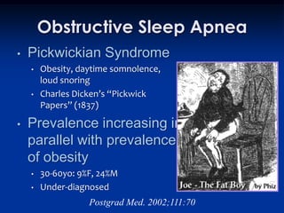 Obstructive Sleep Apnea
•   Pickwickian Syndrome
    •   Obesity, daytime somnolence,
        loud snoring
    •   Charles Dicken’s “Pickwick
        Papers” (1837)

•   Prevalence increasing in
    parallel with prevalence
    of obesity
    •   30-60yo: 9%F, 24%M
    •   Under-diagnosed
                   Postgrad Med. 2002;111:70
 