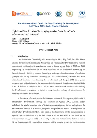 Third International Conference on Financing for Development
14-17 July 2015, Addis Ababa, Ethiopia
High-Level Side Event on ‘Leveraging pension funds for Africa’s
infrastructure development’
Date: 15 July 2015
Time: 3.30-6.00pm
Venue: ECA Conference Centre, Africa Hall, Addis Ababa
Draft Concept Note
1. Introduction
The International Community will be meeting on 13-16 July 2015, in Addis Ababa,
Ethiopia for the Third International Conference on Financing for Development to reaffirm
commitments on financing for development made in Monterrey and Doha in 2002 and 2008,
respectively. In the resolution on the draft modalities for the Conference adopted by the
General Assembly in 2014, Member States have underscored the importance of exploiting
synergies and taking maximum advantage of the complementarity between the Third
International conference on financing for development and the post-2015 development
agenda, which will culminate in the adoption of the Sustainable Development Goals (SDGs)
at the UN Summit in September 2015. Thus the Third International Conference on Financing
for Development is expected to adopt a comprehensive package of commitments for
financing sustainable development.
In the context of Africa, one of the important sustainable development priorities for is
infrastructure development. Through the adoption of Agenda 2063, African leaders
underlined the vitally important role of infrastructure development in the realization of the
African Union’s vision of a peaceful, integrated and prosperous Africa. The Programme for
Infrastructure Development (PIDA) will serve as the framework for the implementation of
Agenda 2063 infrastructure priority. The objective of the Ten Year Action plans for the
implementation of Agenda 2063 is to develop world class infrastructure that criss-crosses
Africa. Over the next 10 years African countries will be working toward the implementation
 