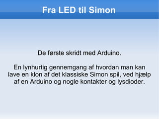 Fra LED til Simon ,[object Object],En lynhurtig gennemgang af hvordan man kan lave en klon af det klassiske Simon spil, ved hjælp af en Arduino og nogle kontakter og lysdioder. 