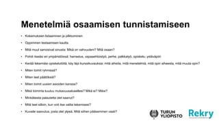 • Kokemuksien listaaminen ja pilkkominen
• Oppiminen testaamisen kautta
• Mitä muut sanoisivat sinusta: Mikä on vahvuuteni? Mitä osaan?
• Pohdi itseäsi eri ympäristöissä: harrastus, vapaaehtoistyö, perhe, palkkatyö, opiskelu, ystäväpiiri
• Kerää tekemiäsi opiskelutöitä, käy läpi kurssikuvauksia: mitä aiheita, mitä menetelmiä, mitä opin aiheesta, mitä muuta opin?
• Miten toimit ryhmissä?
• Miten teet päätöksiä?
• Miten toimit uusien asioiden kanssa?
• Mikä toiminta kuuluu mukavuusalueellesi? Mikä ei? Miksi?
• Minkälaista palautetta olet saanut?
• Mitä teet silloin, kun voit itse valita tekemisesi?
• Kuvaile saavutus, josta olet ylpeä. Mitä siihen pääseminen vaati?
Menetelmiä osaamisen tunnistamiseen
 