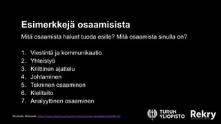 Esimerkkejä osaamisista
Mitä osaamista haluat tuoda esille? Mitä osaamista sinulla on?
1. Viestintä ja kommunikaatio
2. Yhteistyö
3. Kriittinen ajattelu
4. Johtaminen
5. Tekninen osaaminen
6. Kielitaito
7. Analyyttinen osaaminen
Muokattu lähteestä: https://www.indeed.com/career-advice/career-development/skills-list
 