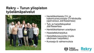 Rekry – Turun yliopiston
työelämäpalvelut
• Henkilökohtaista CV- ja
hakemusneuvontaa CV-klinikoilla
(ajanvaraus JobTeaserissa)
• Työ- ja harjoittelupaikat
JobTeaserissa
• Henkilökohtainen uraohjaus
• Haastatteluharjoitus
• Harjoitteluneuvonta (myös
ulkomaan harjoittelu)
• Kursseja & valmennuksia
 