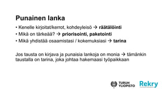 • Kenelle kirjoitat/kerrot, kohdeyleisö  räätälöinti
• Mikä on tärkeää?  priorisointi, paketointi
• Mikä yhdistää osaamistasi / kokemuksiasi  tarina
Jos tausta on kirjava ja punaisia lankoja on monia  tämänkin
taustalla on tarina, joka johtaa hakemaasi työpaikkaan
Punainen lanka
 