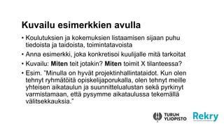 • Koulutuksien ja kokemuksien listaamisen sijaan puhu
tiedoista ja taidoista, toimintatavoista
• Anna esimerkki, joka konkretisoi kuulijalle mitä tarkoitat
• Kuvailu: Miten teit jotakin? Miten toimit X tilanteessa?
• Esim. ”Minulla on hyvät projektinhallintataidot. Kun olen
tehnyt ryhmätöitä opiskelijaporukalla, olen tehnyt meille
yhteisen aikataulun ja suunnittelualustan sekä pyrkinyt
varmistamaan, että pysymme aikataulussa tekemällä
välitsekkauksia.”
Kuvailu esimerkkien avulla
 