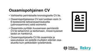 • Vaihtoehto perinteiselle kronologiselle CV:lle.
• Osaamispohjaisessa CV:ssä tuodaan esiin 3-
6 keskeisintä taitoa/osaamisaluetta
(ydinosaaminen) sekä esimerkit.
• Osaamista pyritään kuvaamaan perinteistä
CV:tä tarkemmin ja kertomaan, missä kyseiset
taidot on hankkinut.
• Osaamispohjaisella CV:llä osaamista ja
saavutuksia voi esitellä muiltakin elämän osa-
alueilta kuin pelkästään työelämästä.
Osaamispohjainen CV
 