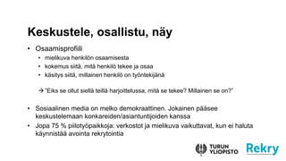 • Osaamisprofiili
• mielikuva henkilön osaamisesta
• kokemus siitä, mitä henkilö tekee ja osaa
• käsitys siitä, millainen henkilö on työntekijänä
”Eiks se ollut siellä teillä harjoittelussa, mitä se tekee? Millainen se on?”
• Sosiaalinen media on melko demokraattinen. Jokainen pääsee
keskustelemaan konkareiden/asiantuntijoiden kanssa
• Jopa 75 % piilotyöpaikkoja: verkostot ja mielikuva vaikuttavat, kun ei haluta
käynnistää avointa rekrytointia
Keskustele, osallistu, näy
 