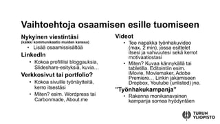 Nykyinen viestintäsi
(kaikki kommunikaatio muiden kanssa)
• Lisää osaamissisältöä
LinkedIn
• Kokoa profiiliisi bloggauksia,
ݺߣshare-esityksiä, kuvia…
Verkkosivut tai portfolio?
• Kokoa sivuille työnäytteitä,
kerro itsestäsi
• Miten? esim. Wordpress tai
Carbonmade, About.me
Videot
• Tee napakka työnhakuvideo
(max. 2 min), jossa esittelet
itsesi ja vahvuutesi sekä kerrot
motivaatiostasi
• Miten? Kuvaa kännykällä tai
tabletilla. Editointiin esim.
iMovie, Moviemaker, Adobe
Premiere… Linkin jakamiseen
Dropbox, Youtube (unlisted) jne.
”Työnhakukampanja”
• Rakenna monikanavainen
kampanja somea hyödyntäen
Vaihtoehtoja osaamisen esille tuomiseen
 