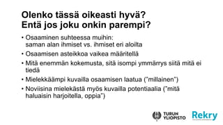 • Osaaminen suhteessa muihin:
saman alan ihmiset vs. ihmiset eri aloilta
• Osaamisen asteikkoa vaikea määritellä
• Mitä enemmän kokemusta, sitä isompi ymmärrys siitä mitä ei
tiedä
• Mielekkäämpi kuvailla osaamisen laatua (”millainen”)
• Noviisina mielekästä myös kuvailla potentiaalia (”mitä
haluaisin harjoitella, oppia”)
Olenko tässä oikeasti hyvä?
Entä jos joku onkin parempi?
 
