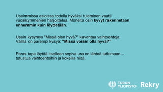 Useimmissa asioissa todella hyväksi tuleminen vaatii
vuosikymmenien harjoittelua. Monelta osin kyvyt rakennetaan
ennemmin kuin löydetään.
Usein kysymys "Missä olen hyvä?" kaventaa vaihtoehtoja.
Välillä on parempi kysyä: "Missä voisin olla hyvä?”
Paras tapa löytää itselleen sopiva ura on lähteä tutkimaan –
tutustua vaihtoehtoihin ja kokeilla niitä.
 