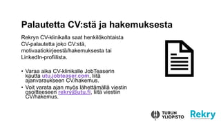 Rekryn CV-klinikalla saat henkilökohtaista
CV-palautetta joko CV:stä,
motivaatiokirjeestä/hakemuksesta tai
LinkedIn-profiilista.
• Varaa aika CV-klinikalle JobTeaserin
kautta utu.jobteaser.com, liitä
ajanvaraukseen CV/hakemus.
• Voit varata ajan myös lähettämällä viestin
osoitteeseen rekry@utu.fi, liitä viestiin
CV/hakemus.
Palautetta CV:stä ja hakemuksesta
 