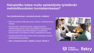 Haluaisitko tukea muita opiskelijoita työelämän
mahdollisuuksien tunnistamisessa?
Hae työelämäaiheisen vertaistukiryhmän vetäjäksi!
• Rekry kouluttaa kevään/alkusyksyn aikana vertaistukiryhmän
ohjaajia
• Syksyllä 2023 vertaistukiryhmän vetäjät järjestävät
vertaistukitapaamisia, joissa keskustellaan osaamisesta ja
itsetuntemuksesta sekä hahmotellaan omannäköisiä
tulevaisuuden suunnitelmia muiden opiskelijoiden kanssa.
• Vertaistukihenkilö tukee muita oman osaamisen ja omiin
kokemuksiinsa perustuen.
• Haku vertaistukiryhmän vetäjäksi aukeaa viikolla 9.
 