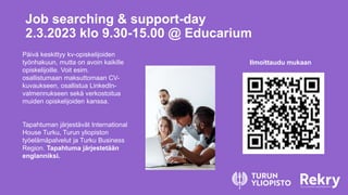 Job searching & support-day
2.3.2023 klo 9.30-15.00 @ Educarium
Päivä keskittyy kv-opiskelijoiden
työnhakuun, mutta on avoin kaikille
opiskelijoille. Voit esim.
osallistumaan maksuttomaan CV-
kuvaukseen, osallistua LinkedIn-
valmennukseen sekä verkostoitua
muiden opiskelijoiden kanssa.
Tapahtuman järjestävät International
House Turku, Turun yliopiston
työelämäpalvelut ja Turku Business
Region. Tapahtuma järjestetään
englanniksi.
Ilmoittaudu mukaan
 