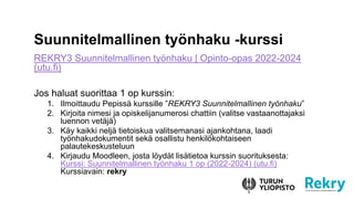 Suunnitelmallinen työnhaku -kurssi
REKRY3 Suunnitelmallinen työnhaku | Opinto-opas 2022-2024
(utu.fi)
Jos haluat suorittaa 1 op kurssin:
1. Ilmoittaudu Pepissä kurssille ”REKRY3 Suunnitelmallinen työnhaku”
2. Kirjoita nimesi ja opiskelijanumerosi chattiin (valitse vastaanottajaksi
luennon vetäjä)
3. Käy kaikki neljä tietoiskua valitsemanasi ajankohtana, laadi
työnhakudokumentit sekä osallistu henkilökohtaiseen
palautekeskusteluun
4. Kirjaudu Moodleen, josta löydät lisätietoa kurssin suorituksesta:
Kurssi: Suunnitelmallinen työnhaku 1 op (2022-2024) (utu.fi)
Kurssiavain: rekry
 