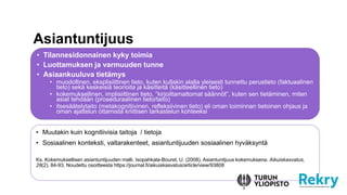 • Muutakin kuin kognitiivisia taitoja / tietoja
• Sosiaalinen konteksti, valtarakenteet, asiantuntijuuden sosiaalinen hyväksyntä
Ks. Kokemuksellisen asiantuntijuuden malli, Isopahkala-Bouret, U. (2008). Asiantuntijuus kokemuksena. Aikuiskasvatus,
28(2), 84-93. Noudettu osoitteesta https://journal.fi/aikuiskasvatus/article/view/93808
Asiantuntijuus
• Tilannesidonnainen kyky toimia
• Luottamuksen ja varmuuden tunne
• Asiaankuuluva tietämys
• muodollinen, eksplisiittinen tieto, kuten kullakin alalla yleisesti tunnettu perustieto (faktuaalinen
tieto) sekä keskeisiä teorioita ja käsitteitä (käsitteellinen tieto)
• kokemuksellinen, implisiittinen tieto, ”kirjoittamattomat säännöt”, kuten sen tietäminen, miten
asiat tehdään (proseduraalinen tieto/taito)
• itsesäätelytaito (metakognitiivinen, refleksiivinen tieto) eli oman toiminnan tietoinen ohjaus ja
oman ajattelun ottamista kriittisen tarkastelun kohteeksi
 