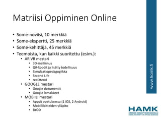 Matriisi Oppiminen Online
• Some-noviisi, 10 merkkiä
• Some-ekspertti, 25 merkkiä
• Some-kehittäjä, 45 merkkiä
• Teemoista, kun kaikki suoritettu (esim.):
• AR VR mestari
• 3D-mallinnus
• QR-koodit ja lisätty todellisuus
• Simulaatiopedagogiikka
• Second Life
• realXtend
• GOOGLE mestari
• Google dokumentit
• Google lomakkeet
• MOBIILI mestari
• Appsit opetuksessa (1 iOS, 2 Android)
• Mobiililaitteiden ylläpito
• BYOD
 