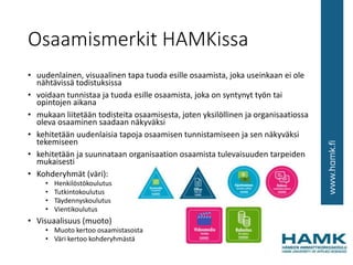 Osaamismerkit HAMKissa
• uudenlainen, visuaalinen tapa tuoda esille osaamista, joka useinkaan ei ole
nähtävissä todistuksissa
• voidaan tunnistaa ja tuoda esille osaamista, joka on syntynyt työn tai
opintojen aikana
• mukaan liitetään todisteita osaamisesta, joten yksilöllinen ja organisaatiossa
oleva osaaminen saadaan näkyväksi
• kehitetään uudenlaisia tapoja osaamisen tunnistamiseen ja sen näkyväksi
tekemiseen
• kehitetään ja suunnataan organisaation osaamista tulevaisuuden tarpeiden
mukaisesti
• Kohderyhmät (väri):
• Henkilöstökoulutus
• Tutkintokoulutus
• Täydennyskoulutus
• Vientikoulutus
• Visuaalisuus (muoto)
• Muoto kertoo osaamistasosta
• Väri kertoo kohderyhmästä
 