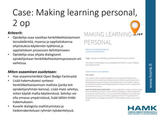 Case: Making learning personal,
2 op
Kriteerit:
• Opiskelija osaa soveltaa henkilökohtaistamisen
lainsäädäntöä, maansa ja oppilaitoksensa
ohjeistuksia käytännön työhönsä ja
oppilaitoksen prosessien kehittämiseen.
• Opiskelija osaa ohjata dialogisesti
opiskelijoitaan henkilökohtaistamisprosessin eri
vaiheissa.
Miten osaaminen osoitetaan:
• Hae osaamismerkkiä Open Badge Factorystä
• Lisää hakemukseesi synteesi
henkilökohtaistamisen mallista (jonka teit
opiskelijaryhmäsi kanssa). Lisää myös selvitys,
miten käytät mallia käytännössä. Selvitys voi
olla omassa ympäristössä, lisää tällöin linkki
hakemukseen.
• Kuvaile dialogista osallistumistasi ja
tiedonrakenteluasi ryhmän työskentelyssä.
 