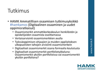 Tutkimus
• HAMK Ammatillisen osaamisen tutkimusyksikkö
#hamkamos (Digitaalinen osaaminen ja uudet
oppimisratkaisut)
• Osaamismerkit ammattikorkeakoulun henkilöstön ja
opiskelijoiden osaamista osoittamassa
• Vertaisarviointi osaamismerkkien avulla
• Työssäoppimisen ohjaajien ja muiden oppilaitoksen
ulkopuolisten tahojen arviointi osaamismerkein
• Digitaaliset osaamismerkit osana formaalia koulutusta
• Digitaaliset osaamismerkit portfoliotyökaluna:
Osaamismerkit yksilön portfolioissa vai osaamismerkit
yksilön portfoliona?
 