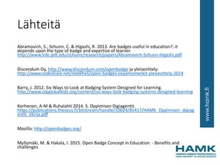 Lähteitä
Abramovich, S., Schunn, C. & Higashi, R. 2013. Are badges useful in education?: it
depends upon the type of badge and expertise of learner.
http://www.lrdc.pitt.edu/schunn/research/papers/Abramovich-Schunn-Higashi.pdf
Discendum Oy. http://www.discendum.com/openbadge ja yleisesittely:
http://www.slideshare.net/mediheli/open-badges-osaamismerkit-yleisesittely-2014
Barry, J. 2012. Six Ways to Look at Badging System Designed for Learning.
http://www.olpglobalkids.org/content/six-ways-look-badging-systems-designed-learning
Korhonen, A-M & Ruhalahti 2014. S. Oppimisen Digiagentit.
https://publications.theseus.fi/bitstream/handle/10024/85417/HAMK_Oppimisen_digiag
entit_ekirja.pdf
Mozilla: http://openbadges.org/
Myllymäki, M. & Hakala, I. 2015. Open Badge Concept in Education - Benefits and
challenges
 