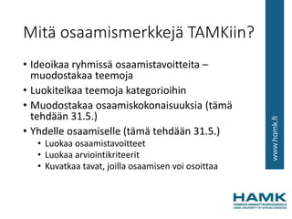 Mitä osaamismerkkejä TAMKiin?
• Ideoikaa ryhmissä osaamistavoitteita –
muodostakaa teemoja
• Luokitelkaa teemoja kategorioihin
• Muodostakaa osaamiskokonaisuuksia (tämä
tehdään 31.5.)
• Yhdelle osaamiselle (tämä tehdään 31.5.)
• Luokaa osaamistavoitteet
• Luokaa arviointikriteerit
• Kuvatkaa tavat, joilla osaamisen voi osoittaa
 