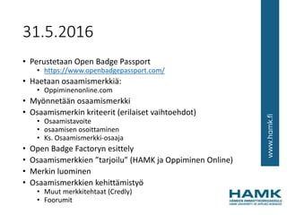 31.5.2016
• Perustetaan Open Badge Passport
• https://www.openbadgepassport.com/
• Haetaan osaamismerkkiä:
• Oppiminenonline.com
• Myönnetään osaamismerkki
• Osaamismerkin kriteerit (erilaiset vaihtoehdot)
• Osaamistavoite
• osaamisen osoittaminen
• Ks. Osaamismerkki-osaaja
• Open Badge Factoryn esittely
• Osaamismerkkien ”tarjoilu” (HAMK ja Oppiminen Online)
• Merkin luominen
• Osaamismerkkien kehittämistyö
• Muut merkkitehtaat (Credly)
• Foorumit
 