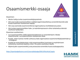 Osaamismerkki-osaaja
Osaaminen:
• Merkin haltija tuntee osaamismerkkijärjestelmän.
• Hän osaa luoda osaamismerkkien sisältöjä (oppimistavoitteita ja arviointikriteereitä sekä
kuvata osaamisen osoittamisen tapoja).
• Hän osaa asemoida osaamismerkkinsä organisaationsa merkkikokonaisuuteen.
• Hän tuntee osaamismerkkien haku- ja myöntämisprosessin siihen tarkoitettua teknistä
sovellusta hyödyntäen.
Osaamisen osoittaminen:
• Luo osaamismerkille sisältö oppimistavoitteineen ja arviointikriteerit. Otsikoi
osaamismerkki. Luo osaamismerkin osoittamisen tavat.
• Kuvaile, miten luomasi merkki suhteutuu koko organisaatiosi osaamismerkkijärjestelmään ja
–strategiaan.
• Kuvaile tai osoita käytännössä, mitä osaamismerkkien luomiseen ja myöntämiseen
tarkoitettua sovellusta käytät ja miten. Perustele sovelluksen käyttö.
• Myönnä jokin osaamismerkki ja ota prosessista esimerkiksi kuvaruutukaappauksia.
https://openbadgefactory.com/c/earnablebadge/O811GPaLAUaC/apply
 