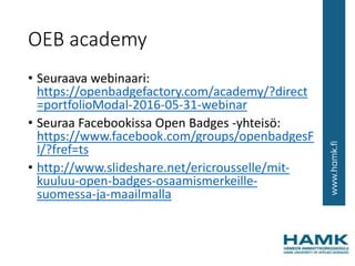 OEB academy
• Seuraava webinaari:
https://openbadgefactory.com/academy/?direct
=portfolioModal-2016-05-31-webinar
• Seuraa Facebookissa Open Badges -yhteisö:
https://www.facebook.com/groups/openbadgesF
I/?fref=ts
• http://www.slideshare.net/ericrousselle/mit-
kuuluu-open-badges-osaamismerkeille-
suomessa-ja-maailmalla
 