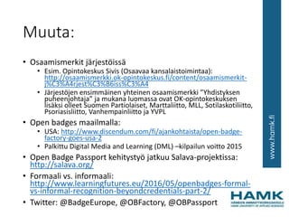 Muuta:
• Osaamismerkit järjestöissä
• Esim. Opintokeskus Sivis (Osaavaa kansalaistoimintaa):
http://osaamismerkki.ok-opintokeskus.fi/content/osaamismerkit-
j%C3%A4rjest%C3%B6iss%C3%A4
• Järjestöjen ensimmäinen yhteinen osaamismerkki ”Yhdistyksen
puheenjohtaja” ja mukana luomassa ovat OK-opintokeskuksen
lisäksi olleet Suomen Partiolaiset, Marttaliitto, MLL, Sotilaskotiliitto,
Psoriasisliitto, Vanhempainliitto ja YVPL
• Open badges maailmalla:
• USA: http://www.discendum.com/fi/ajankohtaista/open-badge-
factory-goes-usa-2
• Palkittu Digital Media and Learning (DML) –kilpailun voitto 2015
• Open Badge Passport kehitystyö jatkuu Salava-projektissa:
http://salava.org/
• Formaali vs. informaali:
http://www.learningfutures.eu/2016/05/openbadges-formal-
vs-informal-recognition-beyondcredentials-part-2/
• Twitter: @BadgeEurope, @OBFactory, @OBPassport
 