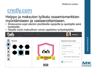 credly.com
Helppo ja maksuton työkalu osaamismerkkien
myöntämiseen ja vastaanottamiseen.
• Ilmaisversio sopii etenkin yksittäisille oppijoille ja opettajille sekä
hankkeille.
• Tarjolla myös maksullinen versio oppilaitos-/yrityskäyttöön.
Matleena Laakso
 