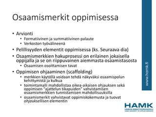 Osaamismerkit oppimisessa
• Arvionti
• Formatiivinen ja summatiivinen palaute
• Verkoston työvälineenä
• Pelillisyyden elementit oppimisessa (ks. Seuraava dia)
• Osaamismerkkien hakuprosessi on erilainen jokaisella
oppijalla ja se on riippuvainen aiemmasta osaamistasosta
• Osaamisen osoittamisen tavat
• Oppimisen ohjaaminen (scaffolding)
• merkkien käytöllä voidaan tehdä näkyväksi osaamispolun
kehittymistä ja kulkua
• toimintamalli mahdollistaa oikea-aikaisen ohjauksen sekä
oppimisen “ajattelun tikapuiden” vahvistamisen
osaamismerkkien tunnistamisen mahdollisuuksilla
• osaamismerkit vahvistavat oppimiskokemusta ja tuovat
ohjauksellisen elementin
 