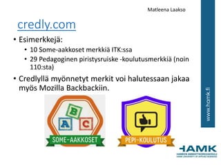 credly.com
• Esimerkkejä:
• 10 Some-aakkoset merkkiä ITK:ssa
• 29 Pedagoginen piristysruiske -koulutusmerkkiä (noin
110:sta)
• Credlyllä myönnetyt merkit voi halutessaan jakaa
myös Mozilla Backbackiin.
Matleena Laakso
 
