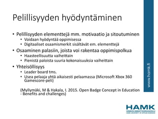 Pelillisyyden hyödyntäminen
• Pelillisyyden elementtejä mm. motivaatio ja sitoutuminen
• Voidaan hyödyntää oppimisessa
• Digitaaliset osaamismerkit sisältävät em. elementtejä
• Osaaminen palasiin, joista voi rakentaa oppimispolkua
• Haasteellisuutta vaiheittain
• Pienistä paloista suuria kokonaisuuksia vaiheittain
• Yhteisöllisyys
• Leader board tms.
• Usea pelaaja yhtä aikaisesti pelaamassa (Microsoft Xbox 360
Gamescore-peli)
(Myllymäki, M & Hakala, I. 2015. Open Badge Concept in Education
- Benefits and challenges)
 