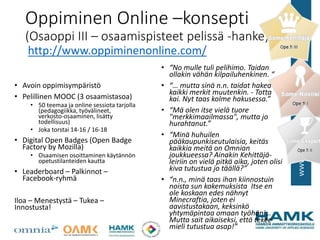 Oppiminen Online –konsepti
(Osaoppi III – osaamispisteet pelissä -hanke)
• Avoin oppimisympäristö
• Pelillinen MOOC (3 osaamistasoa)
• 50 teemaa ja online sessiota tarjolla
(pedagogiikka, työvälineet,
verkosto-osaaminen, lisätty
todellisuus)
• Joka torstai 14-16 / 16-18
• Digital Open Badges (Open Badge
Factory by Mozilla)
• Osaamisen osoittaminen käytännön
opetustilanteiden kautta
• Leaderboard – Palkinnot –
Facebook-ryhmä
Iloa – Menestystä – Tukea –
Innostusta!
http://www.oppiminenonline.com/
• “No mulle tuli pelihimo. Taidan
ollakin vähän kilpailuhenkinen. “
• “… mutta sinä n.n. taidat hakea
kaikki merkit muutenkin. - Totta
kai. Nyt taas kolme hakusessa.”
• “Mä olen itse vielä tuore
"merkkimaailmassa", mutta jo
hurahtanut.”
• “Minä huhuilen
pääkaupunkiseutulaisia, keitäs
kaikkia meitä on Omnian
joukkueessa? Ainakin Kehittäjä-
leiriin on vielä pitkä aika, joten olisi
kiva tutustua jo täällä?”
• “n.n., minä taas ihan kiinnostuin
noista sun kokemuksista Itse en
ole koskaan edes nähnyt
Minecraftia, joten ei
aavistustakaan, keksinkö
yhtymäpintaa omaan työhöni...
Mutta sait aikaiseksi, että tekee
mieli tutustua asap!”
 