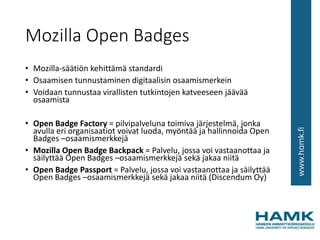 Mozilla Open Badges
• Mozilla-säätiön kehittämä standardi
• Osaamisen tunnustaminen digitaalisin osaamismerkein
• Voidaan tunnustaa virallisten tutkintojen katveeseen jäävää
osaamista
• Open Badge Factory = pilvipalveluna toimiva järjestelmä, jonka
avulla eri organisaatiot voivat luoda, myöntää ja hallinnoida Open
Badges –osaamismerkkejä
• Mozilla Open Badge Backpack = Palvelu, jossa voi vastaanottaa ja
säilyttää Open Badges –osaamismerkkejä sekä jakaa niitä
• Open Badge Passport = Palvelu, jossa voi vastaanottaa ja säilyttää
Open Badges –osaamismerkkejä sekä jakaa niitä (Discendum Oy)
 