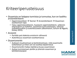 Kriteeriperusteisuus
• Osaamista on helppoa tunnistaa ja tunnustaa, kun on laadittu
arviointikriteerit
• Oppimistavoitteet  Teemat  Arviointikriteerit  Osaamisen
osoittamisen tapa
• Fokus oppimistavoitteisiin, haastaviin oppimistehtäviin, selkeisiin
ohjeistuksiin ja malleihin, osaamisen tunnustamiseen, valinnan
mahdollisuuksiin ja autenttisuuteen (Abramovich, Schunn & Higashi;
Dickey 2015).
• Arviointi
• Pyritään pois kokeista arvioinnin välineenä
• Autenttisuus osaamisen osoittamisessa
• Osaamismerkit
• Auttavat visualisoimaan ja konkretisoimaan, mitä osaamisella
tarkoitetaan ja miten sen voi osoittaa käytännössä
• Osaamismerkin hakija näyttää ja kuvaa osaamistaan
• Auttaa tunnistamaan yksilön ja yhteisön osaamisen ja
kehittämistarpeet
 
