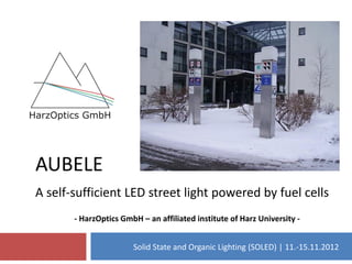 AUBELE
A self-sufficient LED street light powered by fuel cells
       - HarzOptics GmbH – an affiliated institute of Harz University -


                       Solid State and Organic Lighting (SOLED) | 11.-15.11.2012
 
