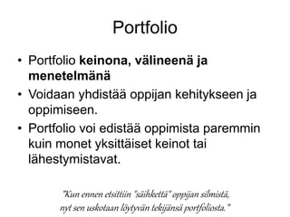 Portfolio 
• Portfolio keinona, välineenä ja 
menetelmänä 
• Voidaan yhdistää oppijan kehitykseen ja 
oppimiseen. 
• Portfolio voi edistää oppimista paremmin 
kuin monet yksittäiset keinot tai 
lähestymistavat. 
”Kun ennen etsittiin "säihkettä" oppijan silmistä, 
nyt sen uskotaan löytyvän tekijänsä portfoliosta . ” 
 