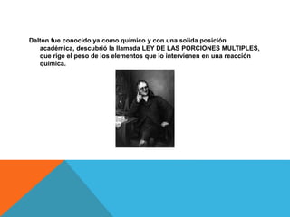 Dalton fue conocido ya como químico y con una solida posición
académica, descubrió la llamada LEY DE LAS PORCIONES MULTIPLES,
que rige el peso de los elementos que lo intervienen en una reacción
química.
 