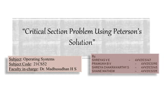 “Critical Section Problem Using Peterson’s
Solution”
By,
SHREYAS V E - 4VV21CS147
PRAMUKH B V - 4VV21CS190
SHREYA CHAKRAVARTHY S - 4VV21CS145
SHANE MATHEW - 4VV21CS139
Subject: Operating Systems
Subject Code: 21CS52
Faculty in-charge: Dr. Madhusudhan H S
 