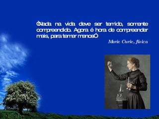 “ Nada na vida deve ser temido, somente compreendido. Agora é hora de compreender mais, para temer menos”. Marie Curie, física 